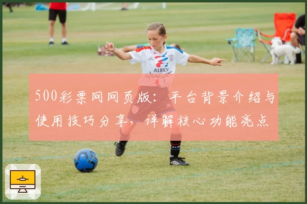 500彩票网网页版：平台背景介绍与使用技巧分享，详解核心功能亮点与注册流程说明