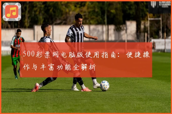 500彩票网电脑版使用指南:便捷操作与丰富功能全解析