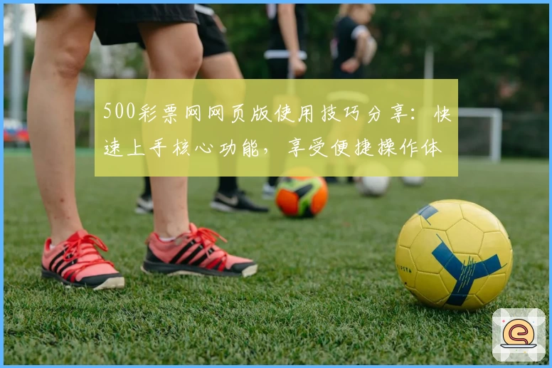 500彩票网网页版使用技巧分享：快速上手核心功能，享受便捷操作体验