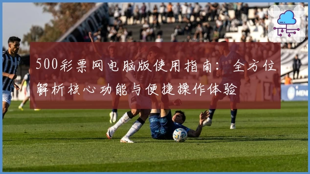 500彩票网电脑版使用指南：全方位解析核心功能与便捷操作体验