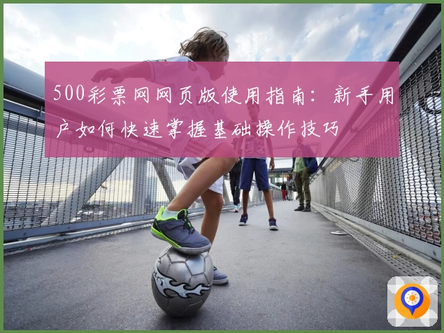 500彩票网网页版使用指南：新手用户如何快速掌握基础操作技巧