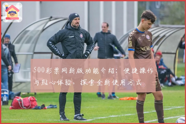 500彩票网新版功能介绍：便捷操作与贴心体验，探索全新使用方式