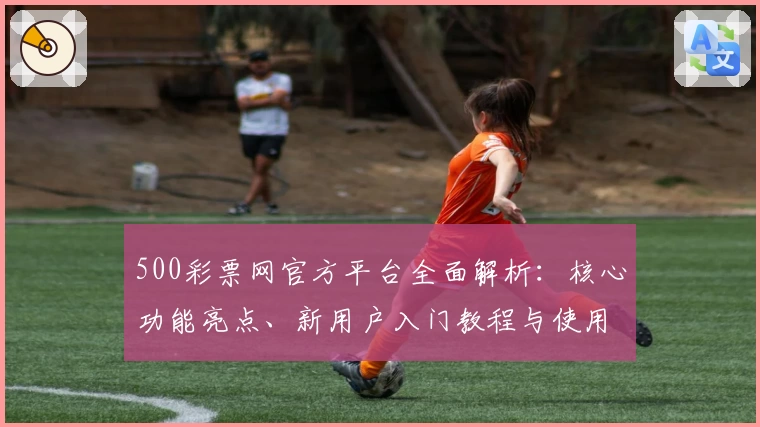 500彩票网官方平台全面解析：核心功能亮点、新用户入门教程与使用技巧分享