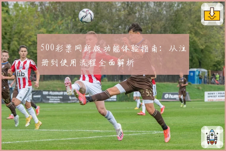 500彩票网新版功能体验指南：从注册到使用流程全面解析