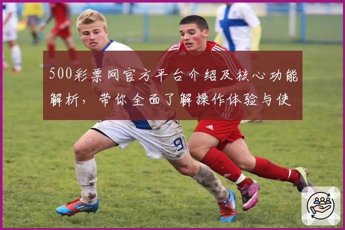 500彩票网官方平台介绍及核心功能解析，带你全面了解操作体验与使用技巧