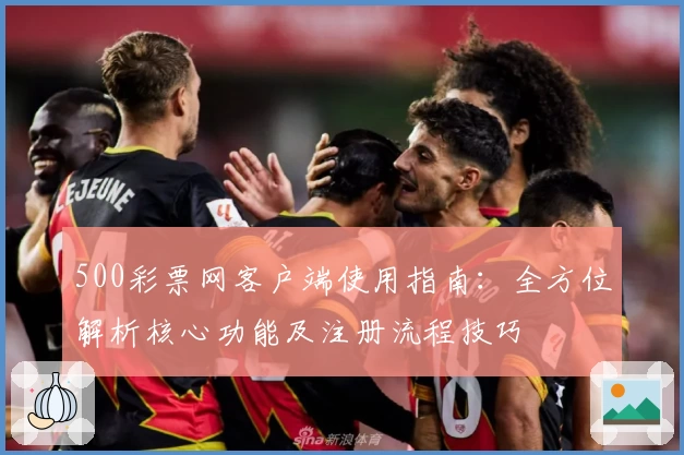 500彩票网客户端使用指南：全方位解析核心功能及注册流程技巧