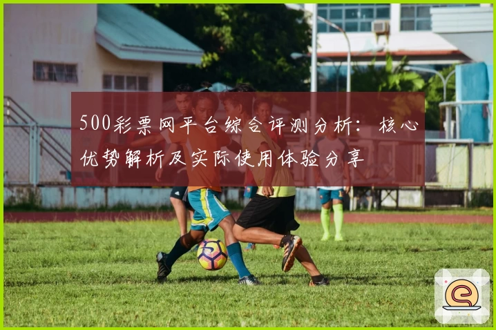 500彩票网平台综合评测分析：核心优势解析及实际使用体验分享