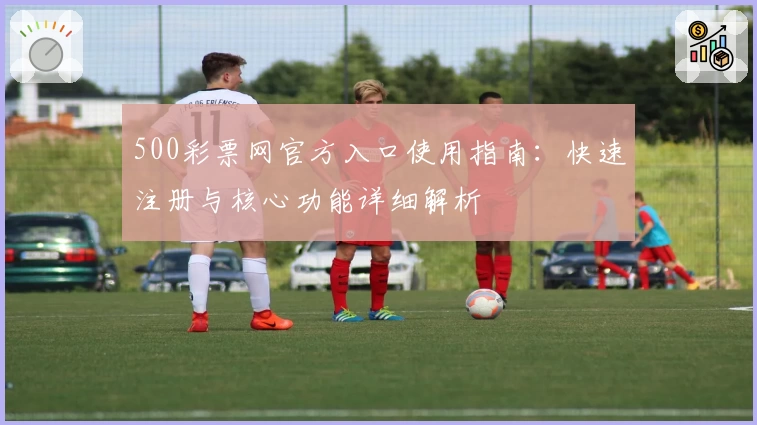 500彩票网官方入口使用指南:快速注册与核心功能详细解析