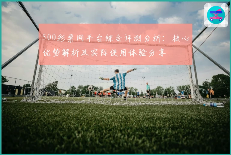 500彩票网平台综合评测分析：核心优势解析及实际使用体验分享