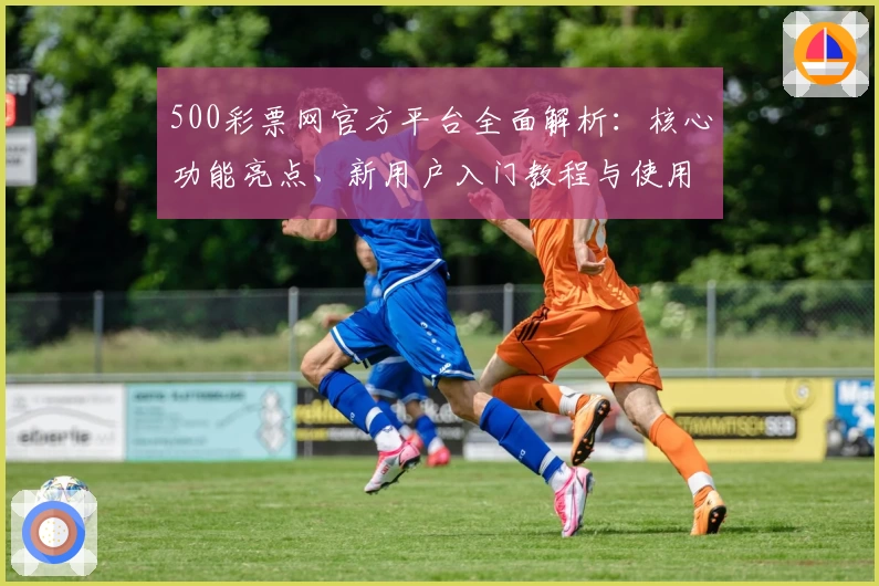 500彩票网官方平台全面解析：核心功能亮点、新用户入门教程与使用技巧分享